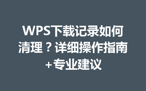 WPS下载记录如何清理？详细操作指南+专业建议 一