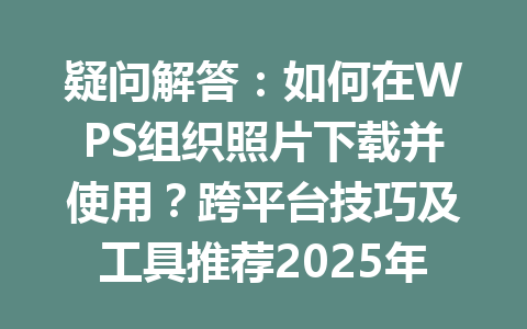 疑问解答:如何在WPS组织照片下载并使用?跨平台技巧及工具推荐2025年 一
