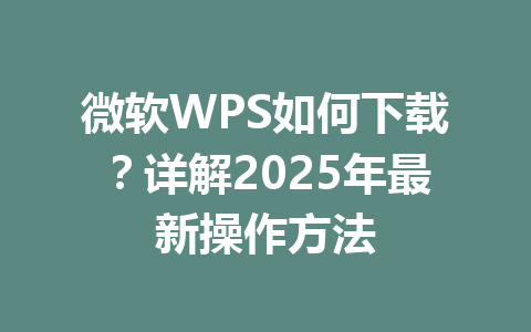 微软WPS如何下载？详解2025年最新操作方法 一