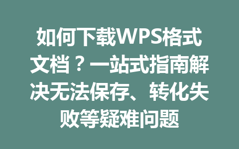 如何下载WPS格式文档？一站式指南解决无法保存、转化失败等疑难问题 一